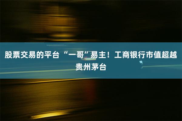 股票交易的平台 “一哥”易主！工商银行市值超越贵州茅台