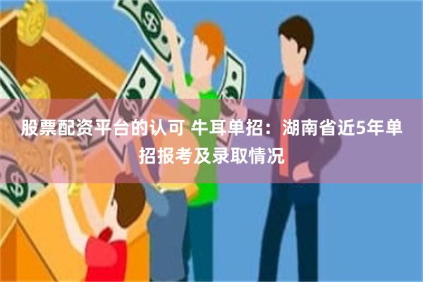 股票配资平台的认可 牛耳单招：湖南省近5年单招报考及录取情况