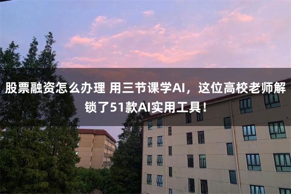 股票融资怎么办理 用三节课学AI，这位高校老师解锁了51款AI实用工具！