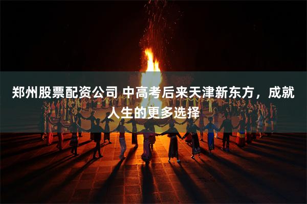 郑州股票配资公司 中高考后来天津新东方，成就人生的更多选择