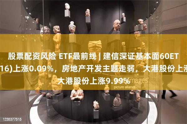 股票配资风险 ETF最前线 | 建信深证基本面60ETF(159916)上涨0.09%，房地产开发主题走弱，大港股份上涨9.99%