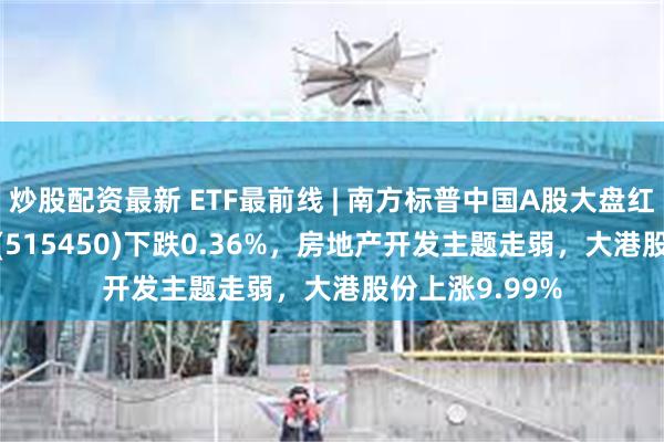 炒股配资最新 ETF最前线 | 南方标普中国A股大盘红利低波50ETF(515450)下跌0.36%，房地产开发主题走弱，大港股份上涨9.99%