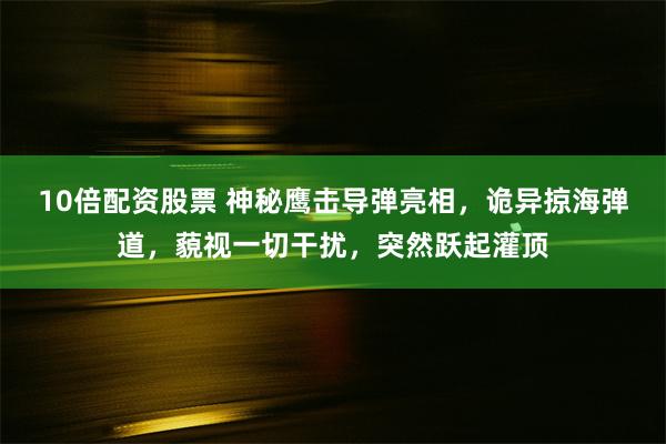 10倍配资股票 神秘鹰击导弹亮相，诡异掠海弹道，藐视一切干扰，突然跃起灌顶