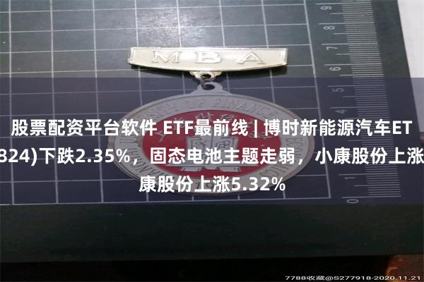 股票配资平台软件 ETF最前线 | 博时新能源汽车ETF(159824)下跌2.35%，固态电池主题走弱，小康股份上涨5.32%