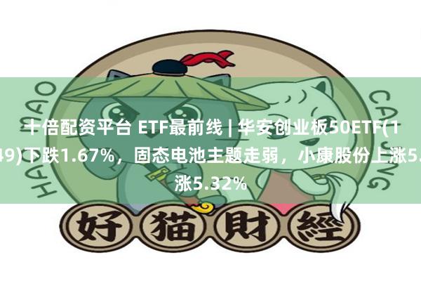 十倍配资平台 ETF最前线 | 华安创业板50ETF(159949)下跌1.67%，固态电池主题走弱，小康股份上涨5.32%