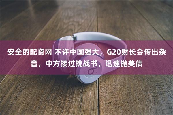 安全的配资网 不许中国强大，G20财长会传出杂音，中方接过挑战书，迅速抛美债