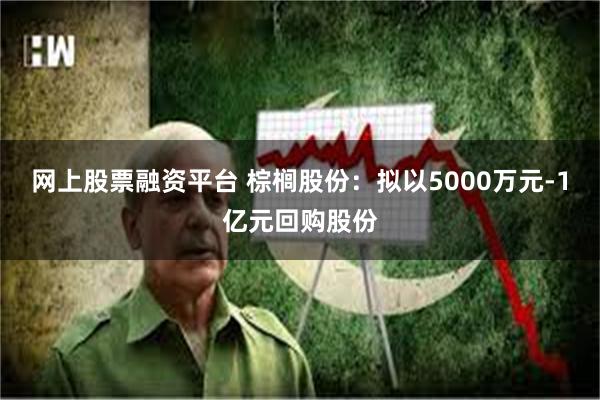 网上股票融资平台 棕榈股份：拟以5000万元-1亿元回购股份