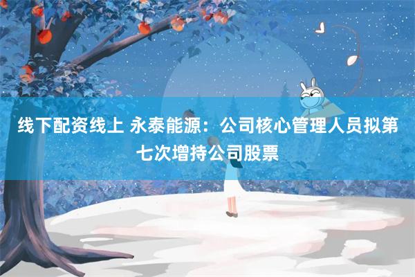 线下配资线上 永泰能源：公司核心管理人员拟第七次增持公司股票