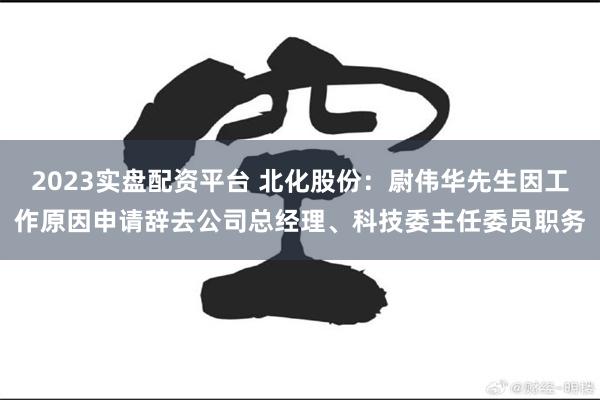 2023实盘配资平台 北化股份：尉伟华先生因工作原因申请辞去公司总经理、科技委主任委员职务