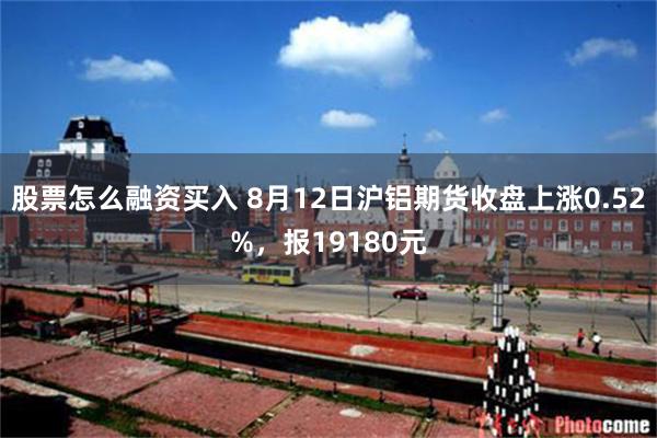 股票怎么融资买入 8月12日沪铝期货收盘上涨0.52%，报19180元