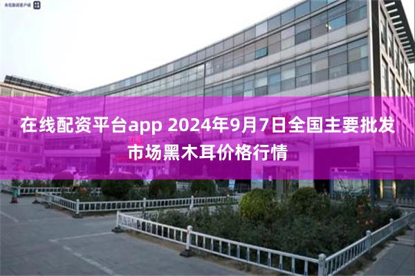 在线配资平台app 2024年9月7日全国主要批发市场黑木耳价格行情