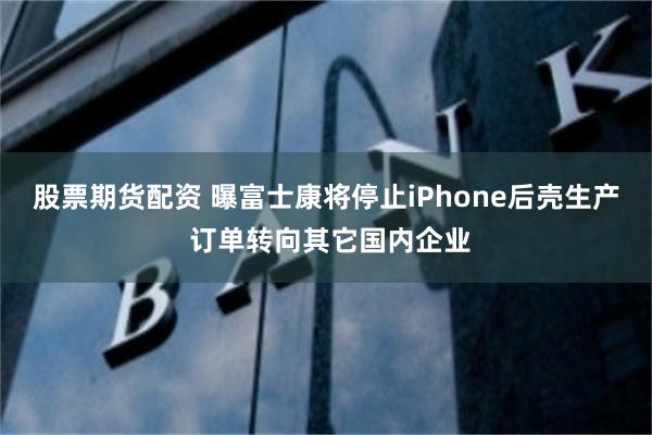 股票期货配资 曝富士康将停止iPhone后壳生产 订单转向其它国内企业