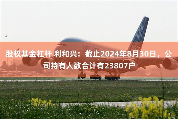 股权基金杠杆 利和兴：截止2024年8月30日，公司持有人数合计有23807户