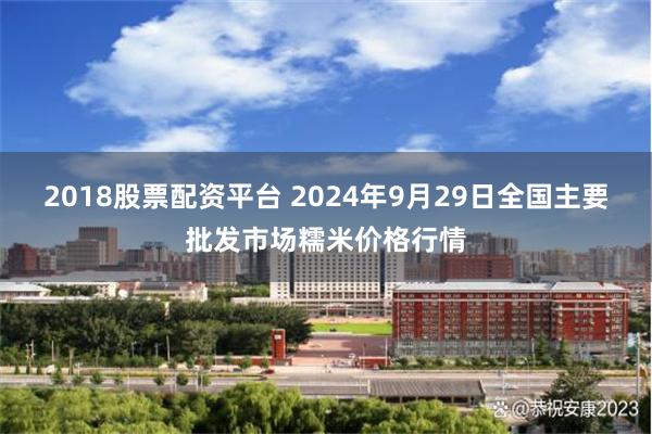 2018股票配资平台 2024年9月29日全国主要批发市场糯米价格行情