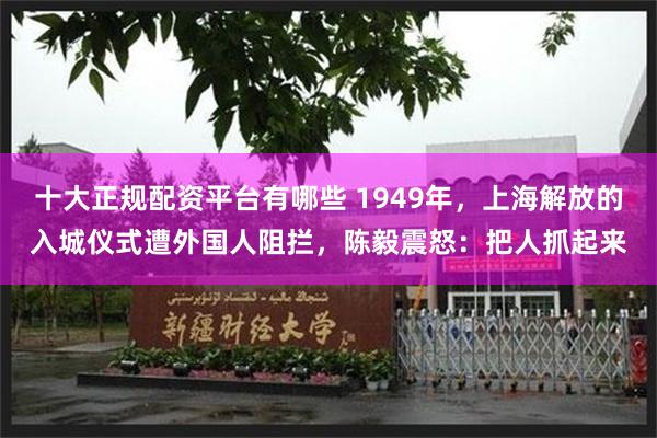 十大正规配资平台有哪些 1949年，上海解放的入城仪式遭外国人阻拦，陈毅震怒：把人抓起来