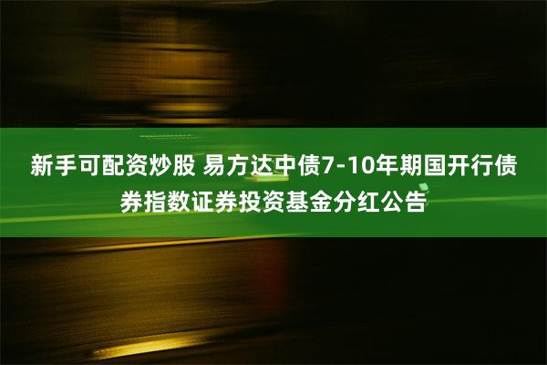 新手可配资炒股 易方达中债7-10年期国开行债券指数证券投资基金分红公告