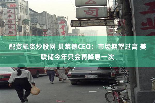 配资融资炒股网 贝莱德CEO：市场期望过高 美联储今年只会再降息一次