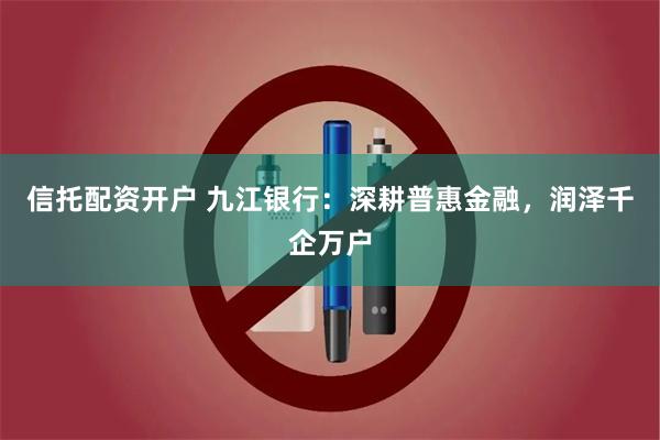 信托配资开户 九江银行：深耕普惠金融，润泽千企万户