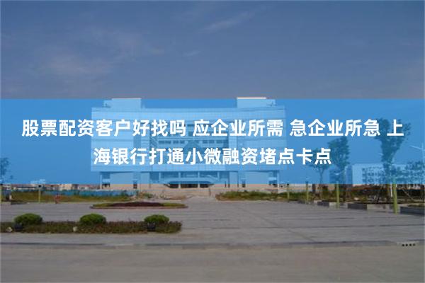 股票配资客户好找吗 应企业所需 急企业所急 上海银行打通小微融资堵点卡点