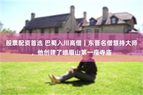 股票配资首选 巴蜀入川高僧｜东晋名僧慧持大师，他创建了峨眉山第一座寺庙