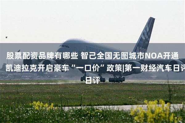 股票配资品牌有哪些 智己全国无图城市NOA开通，凯迪拉克开启豪车“一口价”政策|第一财经汽车日评