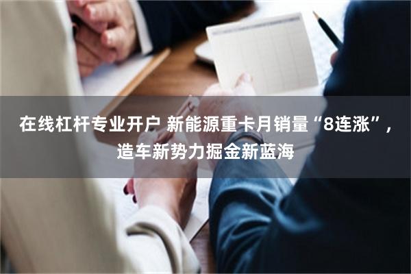 在线杠杆专业开户 新能源重卡月销量“8连涨”，造车新势力掘金新蓝海