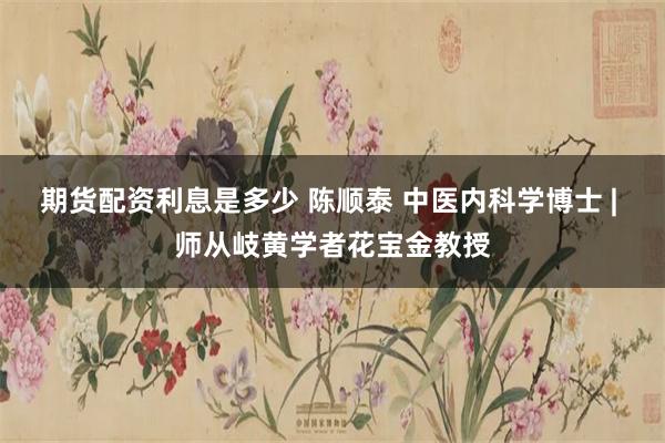 期货配资利息是多少 陈顺泰 中医内科学博士 | 师从岐黄学者花宝金教授