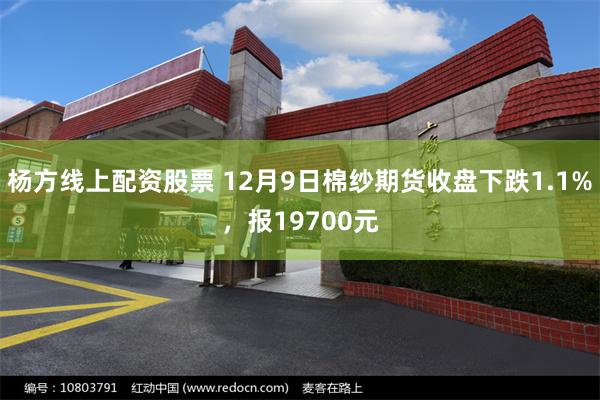 杨方线上配资股票 12月9日棉纱期货收盘下跌1.1%，报19700元