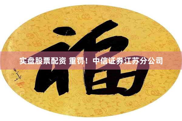 实盘股票配资 重罚！中信证券江苏分公司