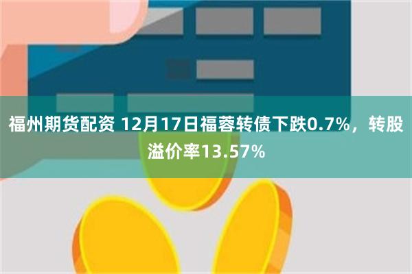 福州期货配资 12月17日福蓉转债下跌0.7%，转股溢价率13.57%