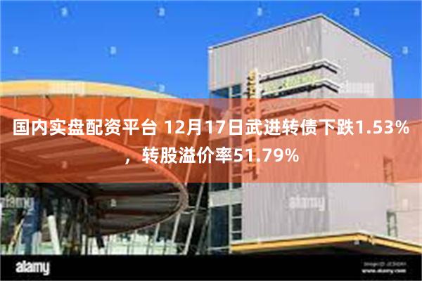 国内实盘配资平台 12月17日武进转债下跌1.53%，转股溢价率51.79%