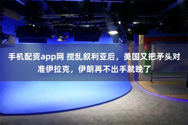 手机配资app网 搅乱叙利亚后，美国又把矛头对准伊拉克，伊朗再不出手就晚了