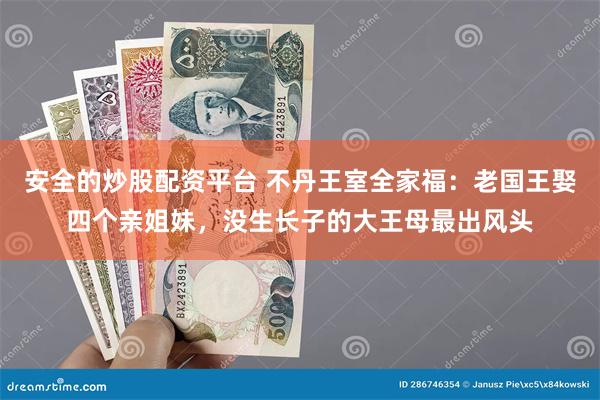 安全的炒股配资平台 不丹王室全家福：老国王娶四个亲姐妹，没生长子的大王母最出风头