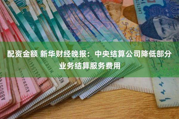 配资金额 新华财经晚报：中央结算公司降低部分业务结算服务费用