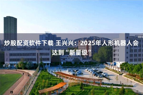 炒股配资软件下载 王兴兴：2025年人形机器人会达到“新量级”