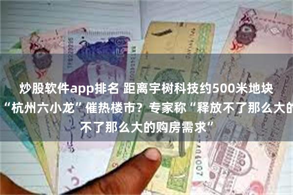 炒股软件app排名 距离宇树科技约500米地块溢价成交，“杭州六小龙”催热楼市？专家称“释放不了那么大的购房需求”